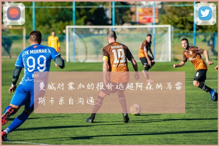 曼城对蒙加的报价远超阿森纳马雷斯卡亲自沟通