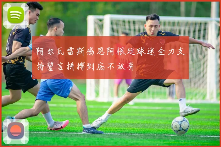 阿尔瓦雷斯感恩阿根廷球迷全力支持誓言拼搏到底不放弃