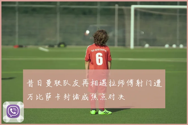 昔日曼联队友再相遇拉师傅射门遭万比萨卡封堵成焦点对决