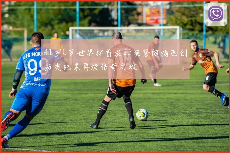 41岁C罗世界杯首发25场紧随梅西创历史纪录再续传奇之旅