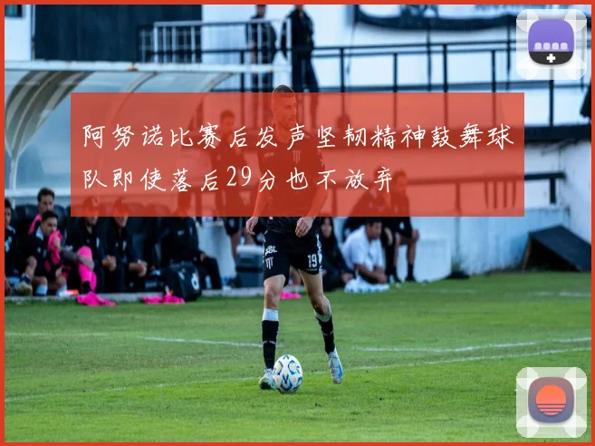 阿努诺比赛后发声坚韧精神鼓舞球队即使落后29分也不放弃