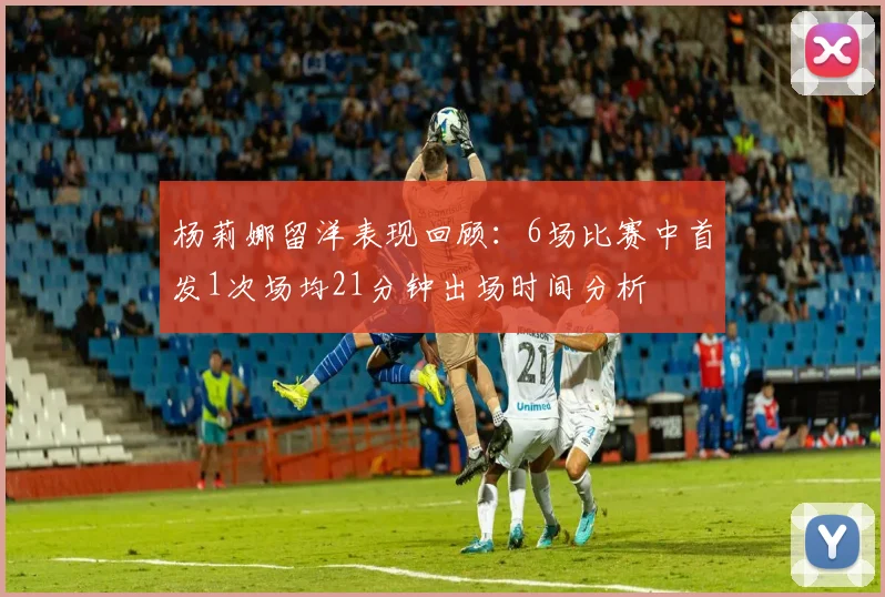杨莉娜留洋表现回顾：6场比赛中首发1次场均21分钟出场时间分析