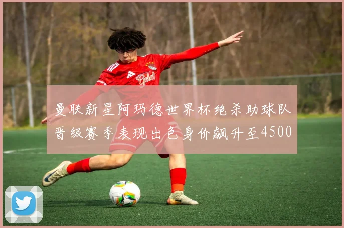 曼联新星阿玛德世界杯绝杀助球队晋级赛季表现出色身价飙升至4500万欧