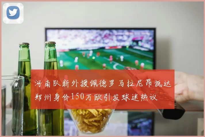 河南队新外援佩德罗马拉尼昂抵达郑州身价150万欧引发球迷热议