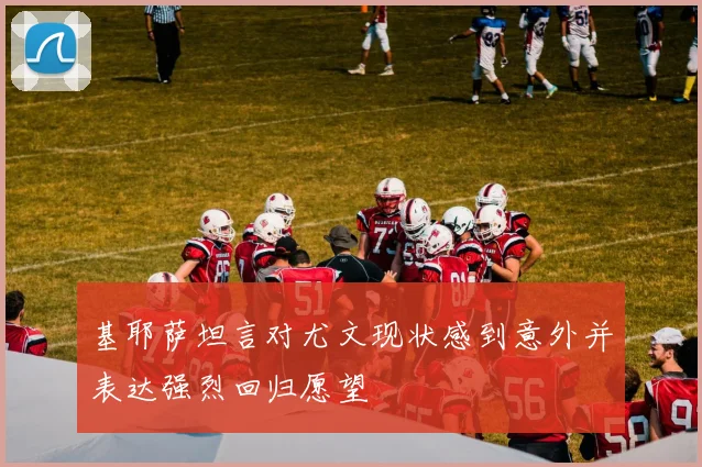 基耶萨坦言对尤文现状感到意外并表达强烈回归愿望