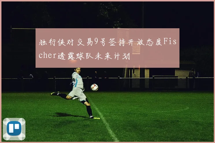 独行侠对交易9号签持开放态度Fischer透露球队未来计划