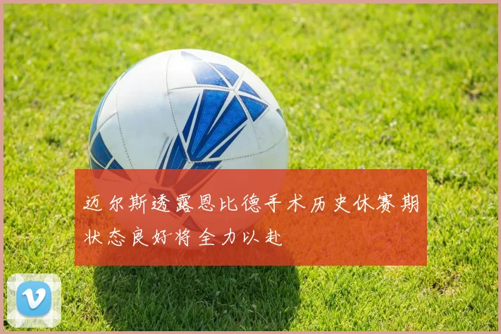 迈尔斯透露恩比德手术历史休赛期状态良好将全力以赴