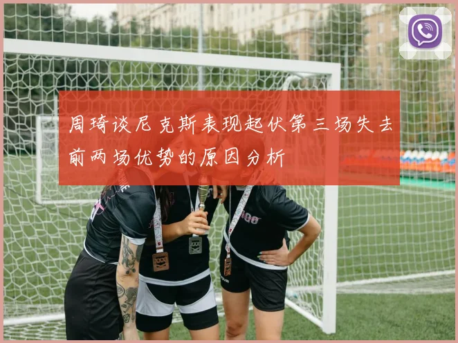 周琦谈尼克斯表现起伏第三场失去前两场优势的原因分析