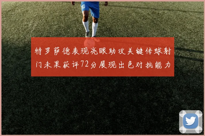 特罗萨德表现亮眼助攻关键传球射门未果获评72分展现出色对抗能力