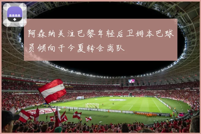 阿森纳关注巴黎年轻后卫姆本巴球员倾向于今夏转会离队